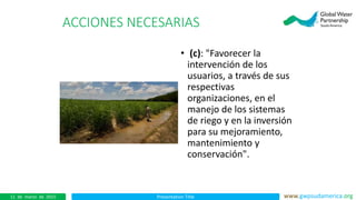 Presentation Title www.gwpsudamerica.org11 de marzo de 2015
ACCIONES NECESARIAS
• (c): "Favorecer la
intervención de los
usuarios, a través de sus
respectivas
organizaciones, en el
manejo de los sistemas
de riego y en la inversión
para su mejoramiento,
mantenimiento y
conservación".
 