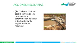 Presentation Title www.gwpsudamerica.org11 de marzo de 2015
ACCIONES NECESARIAS
• (d): "Elaborar criterios
para la confección del
presupuesto y
determinación de tarifas
a fin de orientar la
asignación de los
recursos".
•
 