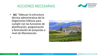 Presentation Title www.gwpsudamerica.org11 de marzo de 2015
ACCIONES NECESARIAS
• (e): "Adecuar la estructura
técnica administrativa del lo
Organismos hídricos para
cumplir con las funciones de
planificación, programación
y formulación de proyectos a
nivel de Macroescala.
•
 