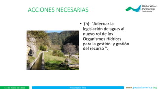Presentation Title www.gwpsudamerica.org11 de marzo de 2015
ACCIONES NECESARIAS
• (h): "Adecuar la
legislación de aguas al
nuevo rol de los
Organismos Hídricos
para la gestión y gestión
del recurso ".
 