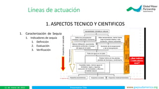 Presentation Title www.gwpsudamerica.org11 de marzo de 2015
1. ASPECTOS TECNICO Y CIENTIFICOS
1. Caracterización de Sequia
1. Indicadores de sequía
1. Definición
2. Evaluación
3. Verificación
Líneas de actuación
 
