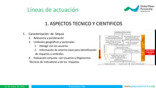 Presentation Title www.gwpsudamerica.org11 de marzo de 2015
1. ASPECTOS TECNICO Y CIENTIFICOS
1. Caracterización de Sequia
2. Relevancia y ponderación
3. Umbrales geográficos y sectoriales
1. Diálogo con los usuarios
2. Información de retorno clave para identificación
de impactos y umbrales
4. Evaluación conjunta con Usuarios y Organismos
Técnicos de indicadores y de los impactos
Líneas de actuación
 
