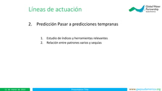 Presentation Title www.gwpsudamerica.org11 de marzo de 2015
2. Predicción Pasar a predicciones tempranas
1. Estudio de índices y herramientas relevantes
2. Relación entre patrones varios y sequías
Líneas de actuación
 