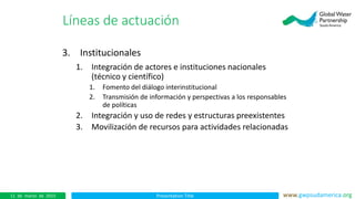 Presentation Title www.gwpsudamerica.org11 de marzo de 2015
3. Institucionales
1. Integración de actores e instituciones nacionales
(técnico y científico)
1. Fomento del diálogo interinstitucional
2. Transmisión de información y perspectivas a los responsables
de políticas
2. Integración y uso de redes y estructuras preexistentes
3. Movilización de recursos para actividades relacionadas
Líneas de actuación
 