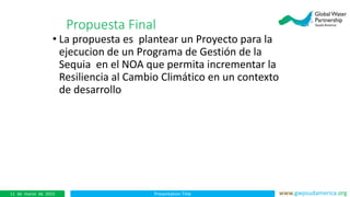Presentation Title www.gwpsudamerica.org11 de marzo de 2015
• La propuesta es plantear un Proyecto para la
ejecucion de un Programa de Gestión de la
Sequia en el NOA que permita incrementar la
Resiliencia al Cambio Climático en un contexto
de desarrollo
Propuesta Final
 