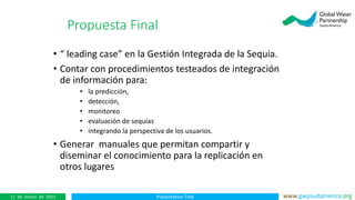 Presentation Title www.gwpsudamerica.org11 de marzo de 2015
• “ leading case” en la Gestión Integrada de la Sequia.
• Contar con procedimientos testeados de integración
de información para:
• la predicción,
• detección,
• monitoreo
• evaluación de sequías
• integrando la perspectiva de los usuarios.
• Generar manuales que permitan compartir y
diseminar el conocimiento para la replicación en
otros lugares
Propuesta Final
 