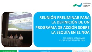 Presentation Title www.gwpsudamerica.org11 de marzo de 2015
REUNIÓN PRELIMINAR PARA
LA DEFINICIÓN DE UN
PROGRAMA DE ACCIÓN SOBRE
LA SEQUÍA EN EL NOA
SAN MIGUEL DE TUCUMAN
25 Y 26 DE NOVIEMBRE DE 2014
 
