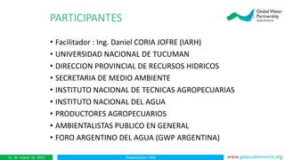 Presentation Title www.gwpsudamerica.org11 de marzo de 2015
• Facilitador : Ing. Daniel CORIA JOFRE (IARH)
• UNIVERSIDAD NACIONAL DE TUCUMAN
• DIRECCION PROVINCIAL DE RECURSOS HIDRICOS
• SECRETARIA DE MEDIO AMBIENTE
• INSTITUTO NACIONAL DE TECNICAS AGROPECUARIAS
• INSTITUTO NACIONAL DEL AGUA
• PRODUCTORES AGROPECUARIOS
• AMBIENTALISTAS PUBLICO EN GENERAL
• FORO ARGENTINO DEL AGUA (GWP ARGENTINA)
PARTICIPANTES
 