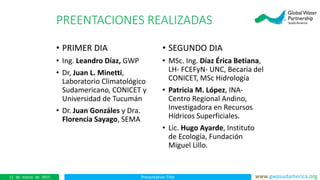 Presentation Title www.gwpsudamerica.org11 de marzo de 2015
PREENTACIONES REALIZADAS
• PRIMER DIA
• Ing. Leandro Díaz, GWP
• Dr, Juan L. Minetti,
Laboratorio Climatológico
Sudamericano, CONICET y
Universidad de Tucumán
• Dr. Juan Gonzáles y Dra.
Florencia Sayago, SEMA
• SEGUNDO DIA
• MSc. Ing. Díaz Érica Betiana,
LH- FCEFyN- UNC, Becaria del
CONICET, MSc Hidrología
• Patricia M. López, INA-
Centro Regional Andino,
Investigadora en Recursos
Hídricos Superficiales.
• Lic. Hugo Ayarde, Instituto
de Ecología, Fundación
Miguel Lillo.
 