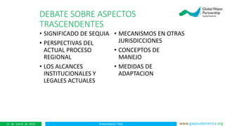 Presentation Title www.gwpsudamerica.org11 de marzo de 2015
DEBATE SOBRE ASPECTOS
TRASCENDENTES
• SIGNIFICADO DE SEQUIA
• PERSPECTIVAS DEL
ACTUAL PROCESO
REGIONAL
• LOS ALCANCES
INSTITUCIONALES Y
LEGALES ACTUALES
• MECANISMOS EN OTRAS
JURISDICCIONES
• CONCEPTOS DE
MANEJO
• MEDIDAS DE
ADAPTACION
 