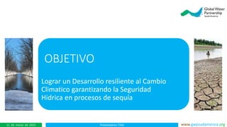 Presentation Title www.gwpsudamerica.org11 de marzo de 2015
OBJETIVO
Lograr un Desarrollo resiliente al Cambio
Climatico garantizando la Seguridad
Hidrica en procesos de sequía
 