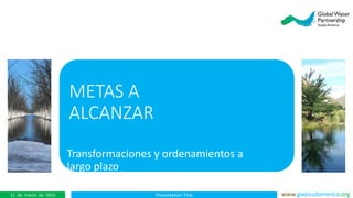 Presentation Title www.gwpsudamerica.org11 de marzo de 2015
METAS A
ALCANZAR
Transformaciones y ordenamientos a
largo plazo
 