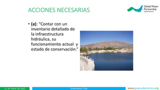 Presentation Title www.gwpsudamerica.org11 de marzo de 2015
ACCIONES NECESARIAS
• (a): “Contar con un
inventario detallado de
la infraestructura
hidráulica, su
funcionamiento actual y
estado de conservación.“
 