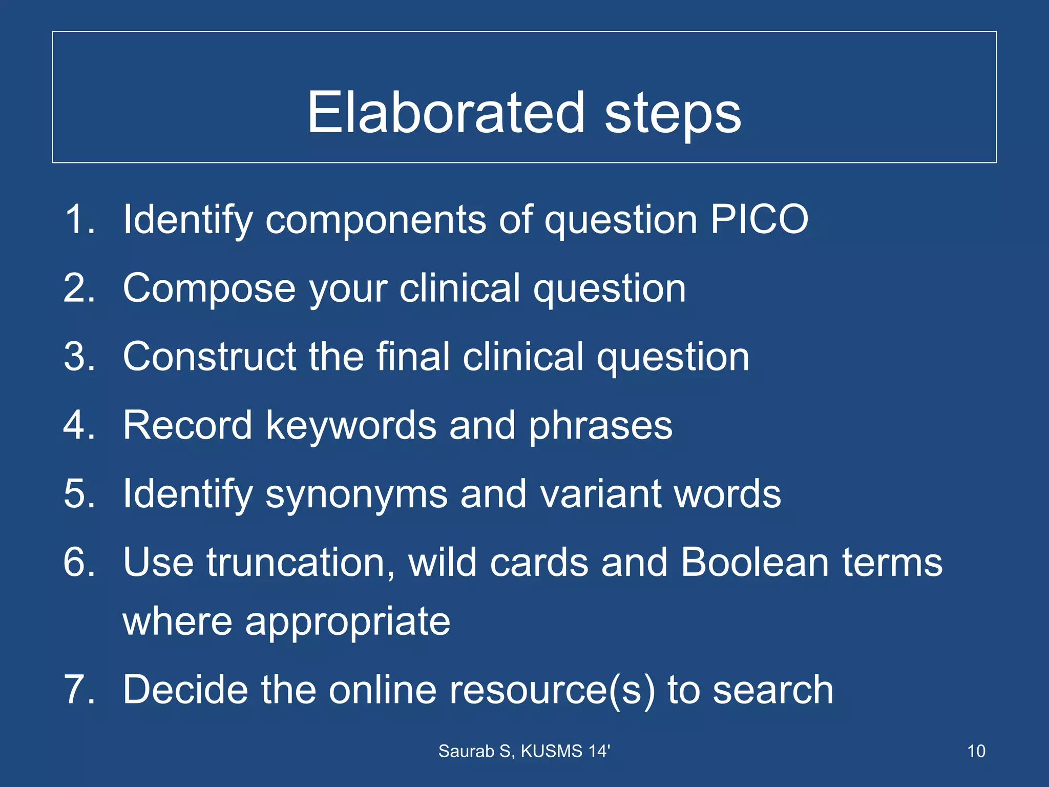 Elaborated steps
1. Identify components of question PICO
2. Compose your clinical question
3. Construct the final clinical question
4. Record keywords and phrases
5. Identify synonyms and variant words
6. Use truncation, wild cards and Boolean terms
where appropriate
7. Decide the online resource(s) to search
10Saurab S, KUSMS 14'
 