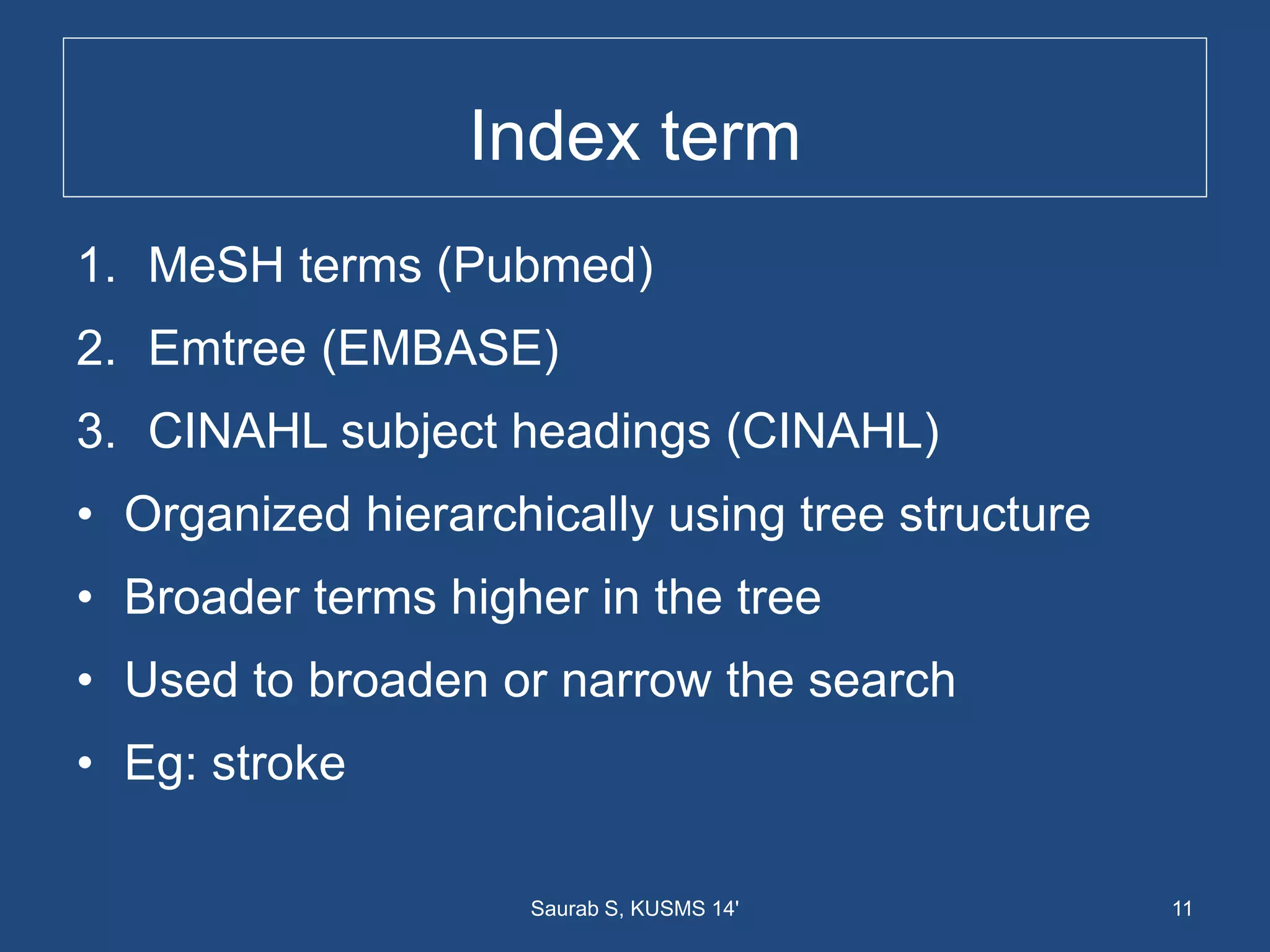 Index term
1. MeSH terms (Pubmed)
2. Emtree (EMBASE)
3. CINAHL subject headings (CINAHL)
• Organized hierarchically using tree structure
• Broader terms higher in the tree
• Used to broaden or narrow the search
• Eg: stroke
11Saurab S, KUSMS 14'
 