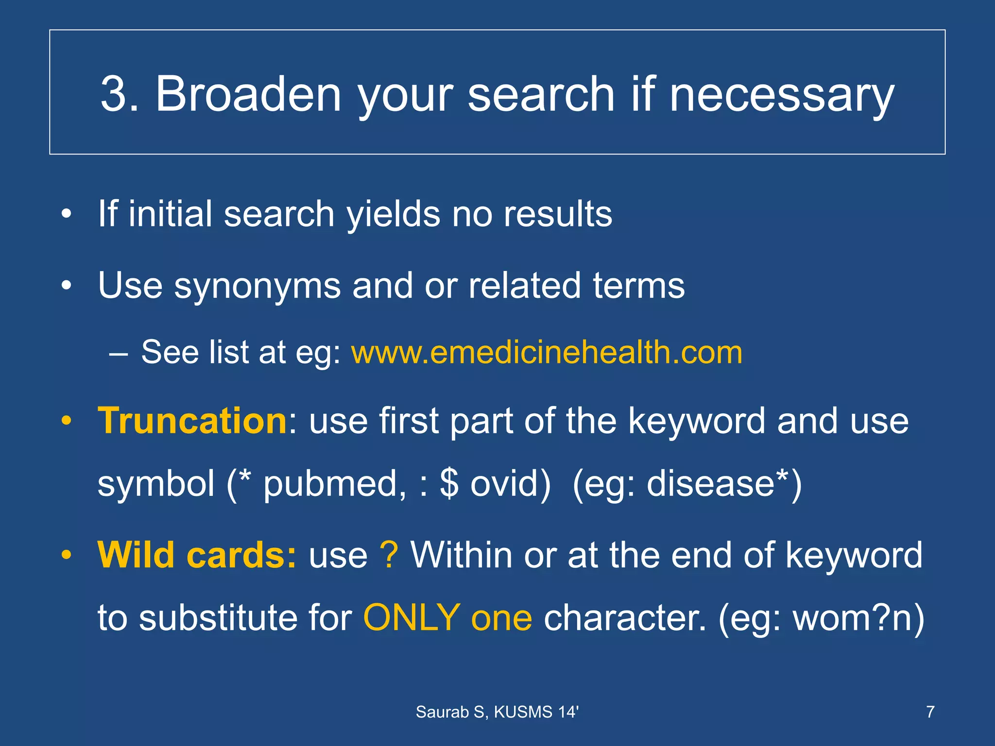 3. Broaden your search if necessary
• If initial search yields no results
• Use synonyms and or related terms
– See list at eg: www.emedicinehealth.com
• Truncation: use first part of the keyword and use
symbol (* pubmed, : $ ovid) (eg: disease*)
• Wild cards: use ? Within or at the end of keyword
to substitute for ONLY one character. (eg: wom?n)
7Saurab S, KUSMS 14'
 