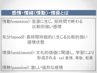 感情・情緒（情動）・情操とは
情動(emotion)：急激に生じ，短時間で終わる
比較的強い感情
気分(mood)：長時間持続的に生じる比較的弱い
感情状態
情操(sentiment)：文化的価値に関連し，学習により
形成される ex) 愛情，尊敬，軽蔑
情熱(passion)：激しい強烈な感情
 