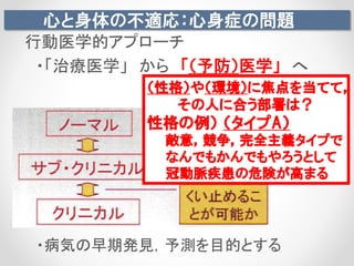 心と身体の不適応：心身症の問題
行動医学的アプローチ
・「治療医学」 から 「（予防）医学」 へ
・病気の早期発見，予測を目的とする
（性格）や（環境）に焦点を当てて，
その人に合う部署は？
性格の例） （タイプA）
敵意，競争，完全主義タイプで
なんでもかんでもやろうとして
冠動脈疾患の危険が高まる
 