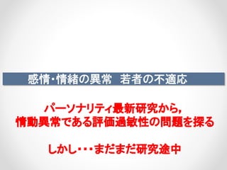 感情・情緒の異常 若者の不適応
パーソナリティ最新研究から，
情動異常である評価過敏性の問題を探る
しかし・・・まだまだ研究途中
 
