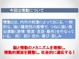 今回は情動について
脳と情動のメカニズムを理解し，
情動的側面を調整し，社会的に適応する！
情動とは，内外の刺激によっておこる，一時
的な，強い爆発性の感情で，つねに強い表
出運動（表情・態度・言語・動作）を行なって
いる。 例） 怒り・恐れ・喜び・悲しみ
 