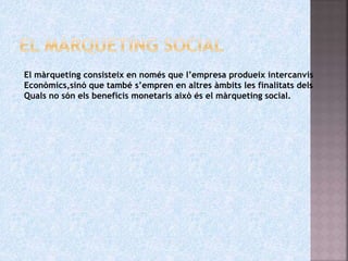 El màrqueting consisteix en només que l’empresa produeix intercanvis
Econòmics,sinó que també s’empren en altres àmbits les finalitats dels
Quals no són els beneficis monetaris això és el màrqueting social.
 