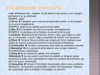  bé  Objecte físic, tangible. Es pot destruir pel consum o ser durador i
permetre’n un ús continuat.
EXEMPLE: paper
 Servei  Intangible que no es pot percebre pels sentits, no és durador i
no es pot emmagatzemar.
EXEMPLE: tallar-se els cabells,una funció de teatre.
 Idea  És intengible i per tant no es poden emmagatzemar.
EXEMPLE: la campanya de la Renda o la prevenció de la sida.
 producte  Qualsevol bé material, servei o idea, que tingui un valor
per al consumidor o usuari i sigui susceptible de satisfer una necessitat.
 Client  Persona física o jurídica que compra de forma habitual,o que
utilitza de manera assídua els serveis d’una empresa professional.
 Consumidor  Compra o consumeix certa clase de productes o serveis.
 Necessitat  és la sensació de fer alguna cosa, ja sigui material o
immaterial,física o psicològica.
 Desig  és la voluntat de satisfer una necessitat.
Demanda  és una petició o sol.licitud de satisfer un desig,en temes
econòmics.S’entén com a demanda el conjunt de compres de productes, per
part d’un grup o col.lectivitat.
 màrqueting  Conjunt d’activitats relacionades amb el preu, producte,
distribució i comunicació encaminades a satisfer les necessitats i desitjos
del consumidor amb la finalitat d’aconseguir un benefici.
 