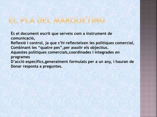 És el document escrit que serveix com a instrument de
comunicació,
Reflexió i control, ja que s’hi reflecteixen les polítiques comercial,
Combinant les “quatre pes”,per assolir els objectius.
Aquestes polítiques comercials,coordinades i integrades en
programes
D’acció específics,generalment formulats per a un any, i hauran de
Donar resposta a preguntes.
 