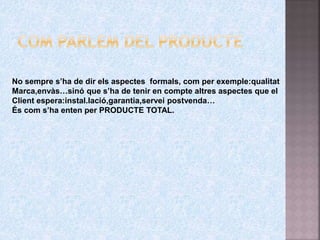 No sempre s’ha de dir els aspectes formals, com per exemple:qualitat
Marca,envàs…sinó que s’ha de tenir en compte altres aspectes que el
Client espera:instal.lació,garantia,servei postvenda…
És com s’ha enten per PRODUCTE TOTAL.
 
