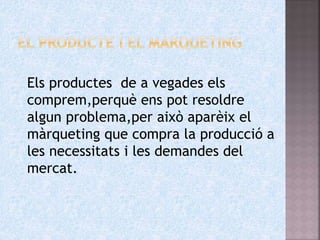 Els productes de a vegades els
comprem,perquè ens pot resoldre
algun problema,per això aparèix el
màrqueting que compra la producció a
les necessitats i les demandes del
mercat.
 