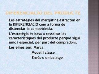  Les estratègies del màrquting estracten en
la DIFERENCIACIÓ com a forma de
distenciar la competència.
 L’estratègia és basa a ressaltar les
característiques del producte perquè sigui
únic i especial, per part del compradors.
 Les eines són: Marca
 Model i classe
 Envàs o embalatge

 