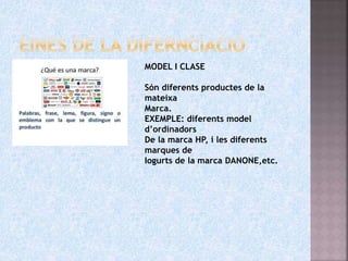 MARQUES
MODEL I CLASE
Són diferents productes de la
mateixa
Marca.
EXEMPLE: diferents model
d’ordinadors
De la marca HP, i les diferents
marques de
Iogurts de la marca DANONE,etc.
 
