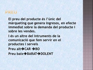  El preu del producte és l’únic del
màrqueting que genera ingresos, en efecte
immediat sobre la demanda del producte i
sobre les vendes.
 I és un altre del intruments de la
comunicació que fem servir en el
productes i serveis
 Preu altCAR BO
 Preu baixBARATDOLENT
 