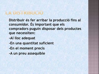  Distribuir és fer arribar la producció fins al
consumidor. És important que els
compradors puguin disposar dels productes
que necessiten:
 -Al lloc adequat
 -En una quantitat suficient
 -En el moment precís
 -A un preu assequible
 