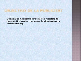 L’objectiu és modificar la conducta dels receptors del
missatge i induir-los a comprar o a fer alguna cosa (o a
deixar de fer-ho).
 