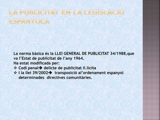 La norma bàsica és la LLEI GENERAL DE PUBLICITAT 34/1988,que
va l’Estat de publicitat de l’any 1964.
Ha estat modificada per:
 Codi penal delicte de publicitat il.lícita
 I la llei 39/2002 transposició al’ordenament espanyol
determinades directives comunitàries.
 
