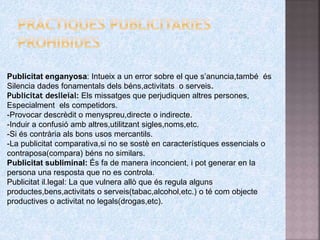 Publicitat enganyosa: Intueix a un error sobre el que s’anuncia,també és
Silencia dades fonamentals dels béns,activitats o serveis.
Publicitat deslleial: Els missatges que perjudiquen altres persones,
Especialment els competidors.
-Provocar descrèdit o menyspreu,directe o indirecte.
-Induir a confusió amb altres,utilitzant sigles,noms,etc.
-Si és contrària als bons usos mercantils.
-La publicitat comparativa,si no se sostè en característiques essencials o
contraposa(compara) béns no similars.
Publicitat subliminal: És fa de manera inconcient, i pot generar en la
persona una resposta que no es controla.
Publicitat il.legal: La que vulnera allò que és regula alguns
productes,bens,activitats o serveis(tabac,alcohol,etc.) o té com objecte
productives o activitat no legals(drogas,etc).
 