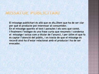 El missatge publicitari és allò que es diu.Diem que ha de ser clar
per què el producte pot interessar al consumidor.
En el missatge aparèix el text i paraules i els sons que conté.
I finalment l’eslògan és una frase curta que resumeix i condensa
el missatge i actua com a titular de l’anunci, i per útlim el que fa
és captar l’atenció del públic, i es tracta de que el missatge és
recordi això ha d’estar relacionat amb el producte i ha de ser
evocador.
 