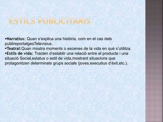 Narratius: Quan s’explica una història, com en el cas dels
publireportatgesTelevisius.
Teatral:Quan mostra moments o escenes de la vida en què s’utilitza.
Estils de vida: Tracten d’establir una relació entre el producte i una
situació Social,estatus o estil de vida,mostrant situacions que
protagonitzen determinats grups socials (joves,executius d’èxit,etc.).
 
