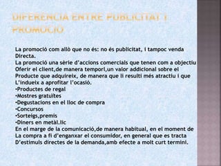 La promoció com allò que no és: no és publicitat, i tampoc venda
Directa.
La promoció una sèrie d’accions comercials que tenen com a objectiu
Oferir el client,de manera temporl,un valor addicional sobre el
Producte que adquireix, de manera que li resulti més atractiu i que
L’indueix a aprofitar l’ocasió.
•Productes de regal
•Mostres gratuïtes
•Degustacions en el lloc de compra
•Concursos
•Sorteigs,premis
•Diners en metàl.lic
En el marge de la comunicació,de manera habitual, en el moment de
La compra a fi d’enganxar el consumidor, en general que es tracta
D’estímuls directes de la demanda,amb efecte a molt curt termini.
 