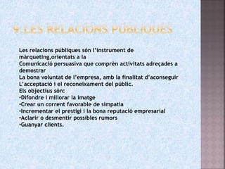 Les relacions públiques són l’instrument de
màrqueting,orientats a la
Comunicació persuasiva que comprèn activitats adreçades a
demostrar
La bona voluntat de l’empresa, amb la finalitat d’aconseguir
L’acceptació i el reconeixament del públic.
Els objectius són:
•Difondre i millorar la imatge
•Crear un corrent favorable de simpatia
•Incrementar el prestigi i la bona reputació empresarial
•Aclarir o desmentir possibles rumors
•Guanyar clients.
 