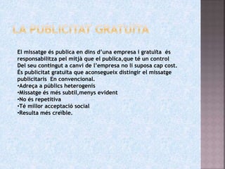 El missatge és publica en dins d’una empresa i gratuïta és
responsabilitza pel mitjà que el publica,que té un control
Del seu contingut a canvi de l’empresa no li suposa cap cost.
És publicitat gratuïta que aconsegueix distingir el missatge
publicitaris En convencional.
•Adreça a públics heterogenis
•Missatge és més subtil,menys evident
•No és repetitiva
•Té millor acceptació social
•Resulta més creïble.
 