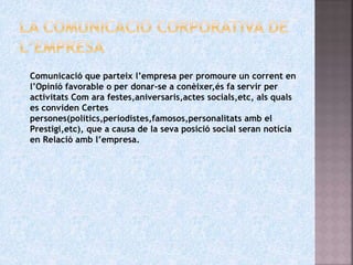 Comunicació que parteix l’empresa per promoure un corrent en
l’Opinió favorable o per donar-se a conèixer,és fa servir per
activitats Com ara festes,aniversaris,actes socials,etc, als quals
es conviden Certes
persones(polítics,periodistes,famosos,personalitats amb el
Prestigi,etc), que a causa de la seva posició social seran notícia
en Relació amb l’empresa.
 