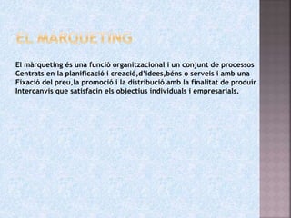 El màrqueting és una funció organitzacional i un conjunt de processos
Centrats en la planificació i creació,d’idees,béns o serveis i amb una
Fixació del preu,la promoció i la distribució amb la finalitat de produir
Intercanvis que satisfacin els objectius individuals i empresarials.
 