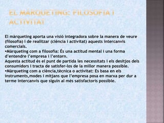 El màrqueting aporta una visió integradora sobre la manera de veure
(filosofia) i de realitzar (ciència i activitat) aquests intercanvis
comercials.
Màrqueting com a filosofia: És una actitud mental i una forma
d’entendre l’empresa i l’entorn.
Aquesta actitud és el punt de partida les necessitats i els desitjos dels
consumidors i tracta de satisfer-los de la millor manera possible.
Màrqueting com a ciència,tècnica o activitat: Es basa en els
instruments,modes i mitjans que l’empresa posa en marxa per dur a
terme intercanvis que siguin al més satisfactoris possible.
 