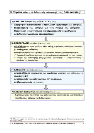 Α. Σ. Μαςπόποςλορ (2004): ΣΤΟΙΧΔΙΑ ΓΙΓΑΚΤΙΚΗΣ ΜΔΘΟΓΟΛΟΓΙΑΣ – ΣΧΔΓΙΟ ΜΑΘΗΜΑΤΟΣ 5
5.Πορεία (φάσεις & διδακτικές ενέργειες) μιας διδασκαλίας1
1
Η δηδαθηηθή ποπεία πνπ πξνηείλεηαη είλαη ενδεικηική, ελώ νη διδακηικέρ ενέπγειερ βαζίδνληαη ζηηο πξνηάζεηο
ηνπ Gagne (1985).
Α) ΑΝΟΙΓΜΑ διδαζκαλίαρ – ΕΙ΢ΑΓΩΓΗ (6-8 min)
 Διζγερςη του ενδιαφζροντοσ & προςζλκυςη τησ προςοχήσ των μαθητϊν.
 Πληροφόρηςη των μαθητϊν για τουσ ςτόχουσ του μαθήματοσ -
Παρουςίαςη ενόσ ςυνοπτικοφ διαγράμματοσ ροήσ του μαθήματοσ.
 Ανάκληςη των γνωςτικϊν προαπαιτήςεων.
Β) ΕΠΕΞΕΡΓΑ΢ΙΑ ηεο νέαρ ύληρ (20-25 min)
 ΔΙΔΑΣΚΑΛΙΑ τησ προσ μάθηςη νζασ «φλησ» (γνϊςεων, δεξιοτήτων, ςτάςεων),
με επιλεγμζνεσ μεθόδουσ.
Παροχή ευκαιριϊν ςτουσ μαθητζσ (με ερωτήςεισ, αςκήςεισ, δραςτηριότητεσ) για:
 Δθαπμογή, εμπέδωζη, ενίζσςζη ηεο ζςγκπάηηζηρ θαη μεηαθοπά ηεο νέαρ γνώζηρ.
 Έλεγσο ηεο καηανόηζηρ (διαμοπυωτική αξιολόγηση) – Αναηποθοδόηηζη -
βεληίωζη ηεο διδαζκαλίαρ.
Γ) ΚΛΕΙ΢ΙΜΟ διδαζκαλίαρ (6-8 min)
 Ανακεφαλαίωςη (επιςήμανςη των κυριότερων σημείων του μαθήματοσ ή
γενική ςφνοψη).
 Αναςτοχαςμόσ των μαθητϊν πάνω ςτη διδαςκαλία.
 Ανάθεςη εργαςιϊν για το ςπίτι.
Γ)ΑΞΙΟΛΟΓΗ΢Η μαθηζιακού αποηελέζμαηορ (6-8 min)
 Διαπίςτωςη του ποσοστοφ των μαθητών που κατζκτηςε, ςε ικανοποιητικό
επίπεδο, τουσ στόχους τησ διδαςκαλίασ.
 