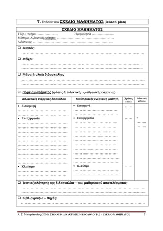 Α. Σ. Μαςπόποςλορ (2004): ΣΤΟΙΧΔΙΑ ΓΙΓΑΚΤΙΚΗΣ ΜΔΘΟΓΟΛΟΓΙΑΣ – ΣΧΔΓΙΟ ΜΑΘΗΜΑΤΟΣ 7
7. Ενδεικτικό ΢ΦΕΔΙΟ ΜΑΘΗΜΑΣΟ΢ (lesson plan)
΢ΦΕΔΙΟ ΜΑΘΗΜΑΣΟ΢
Τάμε / ηκήκα ……………… Ηκεξνκελία ……………….
Μάζεκα-Γηδαθηηθή ελόηεηα: …………………………………………
Γηδάζθωλ: …………………………………………………………..
 Σκοπόσ:
……………………………………………………………………………………
 Στόχοι:
…………………………………………………………………………………..
…………………………………………………………………………………..
 Μζςα & υλικά διδαςκαλίασ
……………………………………………………………………………………..
……………………………………………………………………………………
 Πορεία μαθήματοσ (θάζειρ & διδακτικέρ - μαθησιακέρ ενέπγειερ):
Διδακτικζσ ενζργειεσ δαςκάλου Μαθηςιακζσ ενζργειεσ μαθητή Χπόνορ
(min)
Γιδακηική
μέθοδορ
 Διζαγωγή
………………………………….
………………………………….
 Δπεξεπγαζία
…………………………………
…………………………………
…………………………………
…………………………………
…………………………………
…………………………………
…………………………………
…………………………………
…………………………………
…………………………………
 Κλείζιμο
…………………………………
…………………………………
 Διζαγωγή
………………...……………
……………………………..
 Δπεξεπγαζία
………………..………….…
………………………..……
……………………..………
…………………..…………
………………..……………
……………..………………
…………..…………………
………..……………………
………………………………
………………………………
 Κλείζιμο
……………………………….
……………………………….
……
……
……

……..
……..
 Τεςτ αξιολόγηςησ τησ διδαςκαλίασ – του μαθηςιακοφ αποτελζςματοσ:
…………………………………………………………………………………….
…………………………………………………………………………………….
 Βιβλιογραφία – Πηγζσ:
…………………………………………………………………………………….
 