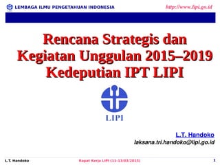 LEMBAGA ILMU PENGETAHUAN INDONESIA http://www.lipi.go.id
L.T. Handoko Rapat Kerja LIPI (11-13/03/2015) 1
L.T. Handoko
laksana.tri.handoko@lipi.go.id
Rencana Strategis danRencana Strategis dan
Kegiatan Unggulan 2015–2019Kegiatan Unggulan 2015–2019
Kedeputian IPT LIPIKedeputian IPT LIPI
 