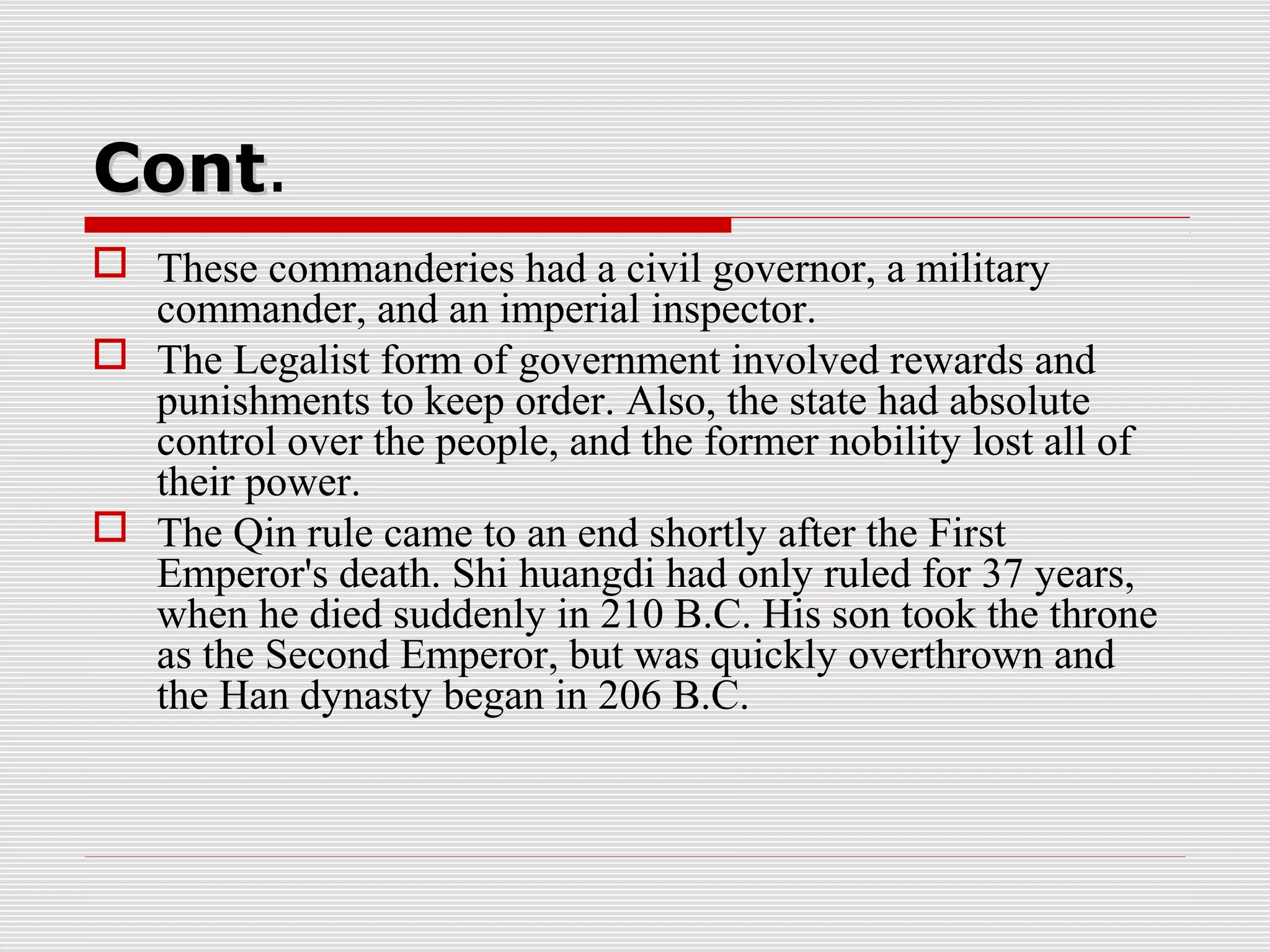 ContCont.
 These commanderies had a civil governor, a military
commander, and an imperial inspector.
 The Legalist form of government involved rewards and
punishments to keep order. Also, the state had absolute
control over the people, and the former nobility lost all of
their power.
 The Qin rule came to an end shortly after the First
Emperor's death. Shi huangdi had only ruled for 37 years,
when he died suddenly in 210 B.C. His son took the throne
as the Second Emperor, but was quickly overthrown and
the Han dynasty began in 206 B.C.
 