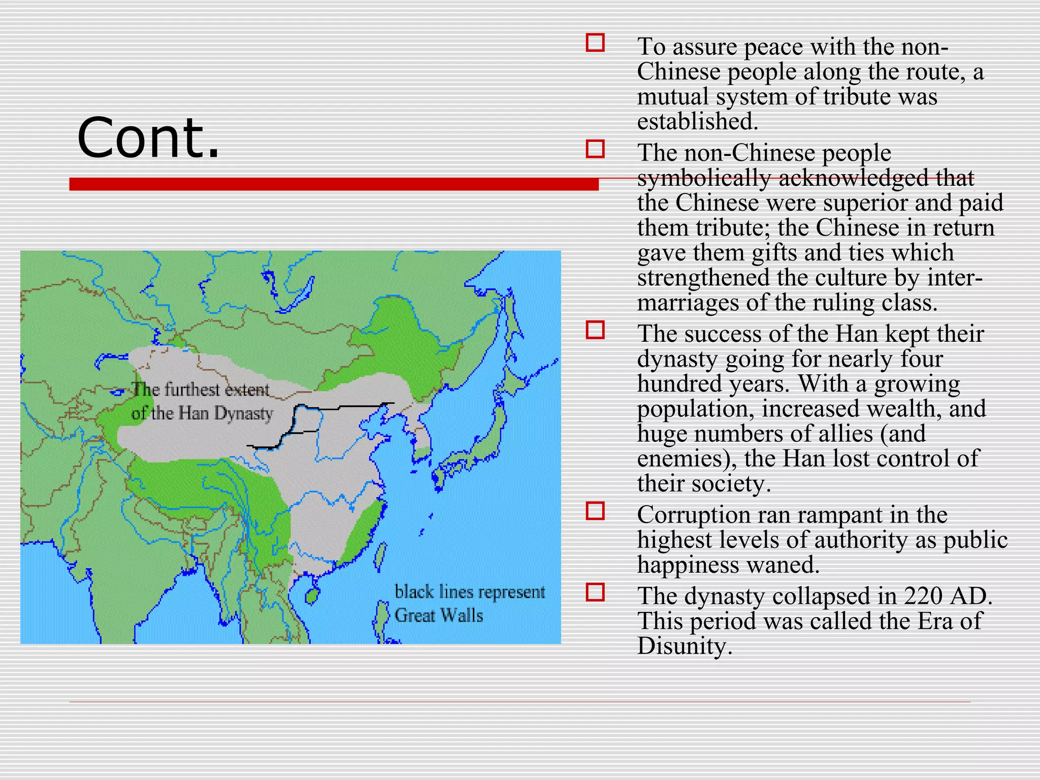 Cont.
 To assure peace with the non-
Chinese people along the route, a
mutual system of tribute was
established.
 The non-Chinese people
symbolically acknowledged that
the Chinese were superior and paid
them tribute; the Chinese in return
gave them gifts and ties which
strengthened the culture by inter-
marriages of the ruling class.
 The success of the Han kept their
dynasty going for nearly four
hundred years. With a growing
population, increased wealth, and
huge numbers of allies (and
enemies), the Han lost control of
their society.
 Corruption ran rampant in the
highest levels of authority as public
happiness waned.
 The dynasty collapsed in 220 AD.
This period was called the Era of
Disunity.
 