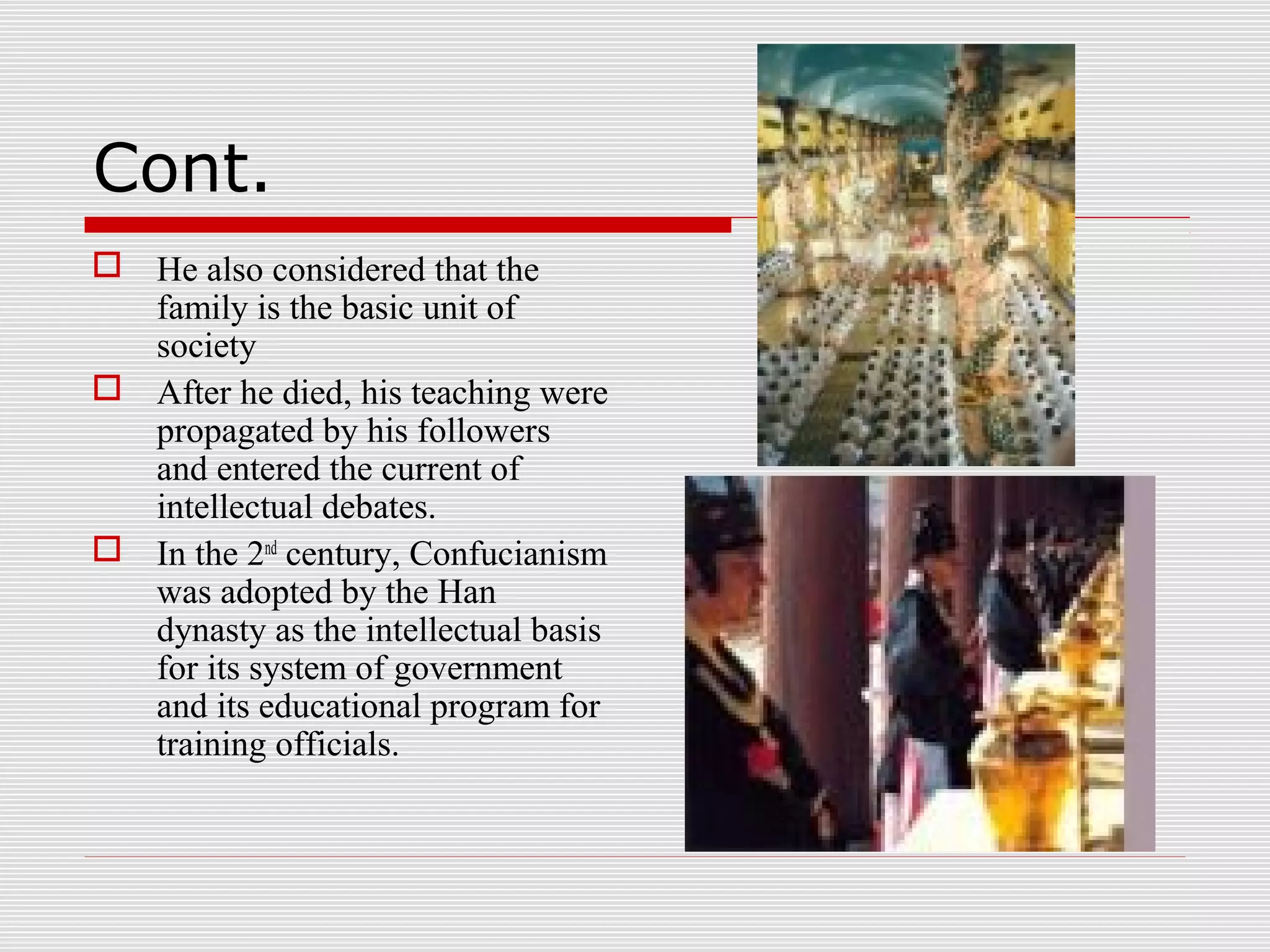 Cont.
 He also considered that the
family is the basic unit of
society
 After he died, his teaching were
propagated by his followers
and entered the current of
intellectual debates.
 In the 2nd
century, Confucianism
was adopted by the Han
dynasty as the intellectual basis
for its system of government
and its educational program for
training officials.
 